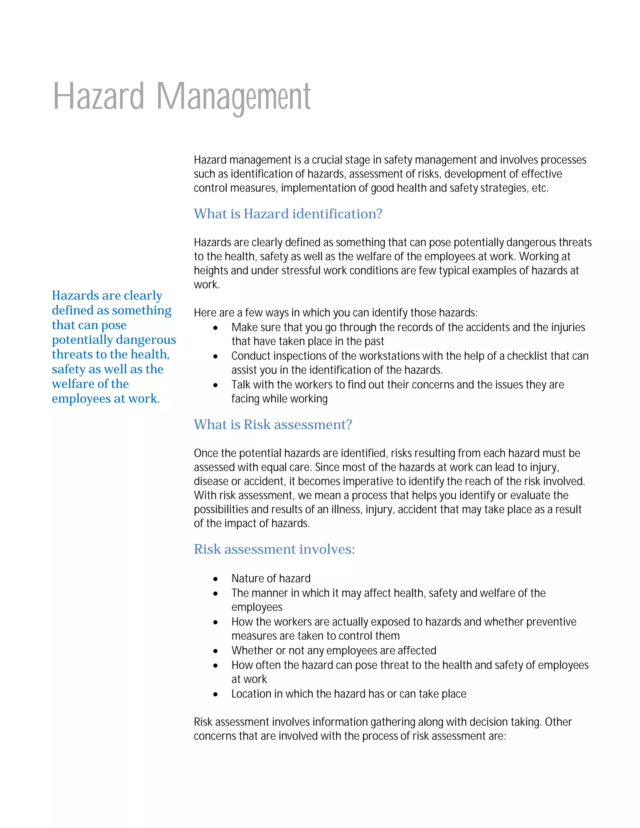 Hazard Management
Hazard management is a crucial stage in safety management and involves processes
such as identification of hazards, assessment of risks, development of effective
control measures, implementation of good health and safety strategies, etc.

What is Hazard identification?

Hazards are clearly
defined as something
that can pose
potentially dangerous
threats to the health,
safety as well as the
welfare of the
employees at work.

Hazards are clearly defined as something that can pose potentially dangerous threats
to the health, safety as well as the welfare of the employees at work. Working at
heights and under stressful work conditions are few typical examples of hazards at
work.
Here are a few ways in which you can identify those hazards:
 Make sure that you go through the records of the accidents and the injuries
that have taken place in the past
 Conduct inspections of the workstations with the help of a checklist that can
assist you in the identification of the hazards.
 Talk with the workers to find out their concerns and the issues they are
facing while working

What is Risk assessment?
Once the potential hazards are identified, risks resulting from each hazard must be
assessed with equal care. Since most of the hazards at work can lead to injury,
disease or accident, it becomes imperative to identify the reach of the risk involved.
With risk assessment, we mean a process that helps you identify or evaluate the
possibilities and results of an illness, injury, accident that may take place as a result
of the impact of hazards.

Risk assessment involves:







Nature of hazard
The manner in which it may affect health, safety and welfare of the
employees
How the workers are actually exposed to hazards and whether preventive
measures are taken to control them
Whether or not any employees are affected
How often the hazard can pose threat to the health and safety of employees
at work
Location in which the hazard has or can take place

Risk assessment involves information gathering along with decision taking. Other
concerns that are involved with the process of risk assessment are:

 