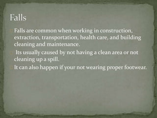 Falls are common when working in construction,
extraction, transportation, health care, and building
cleaning and maintenance.
Its usually caused by not having a clean area or not
cleaning up a spill.
It can also happen if your not wearing proper footwear.
 
