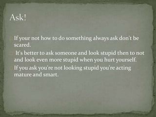 If your not how to do something always ask don't be
scared.
It's better to ask someone and look stupid then to not
and look even more stupid when you hurt yourself.
If you ask you're not looking stupid you're acting
mature and smart.
 