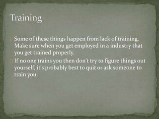 Some of these things happen from lack of training.
Make sure when you get employed in a industry that
you get trained properly.
If no one trains you then don't try to figure things out
yourself, it's probably best to quit or ask someone to
train you.
 