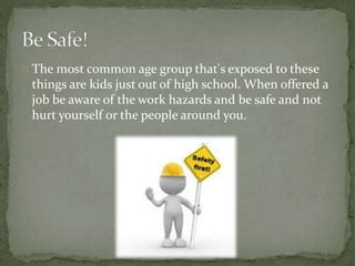 The most common age group that's exposed to these
things are kids just out of high school. When offered a
job be aware of the work hazards and be safe and not
hurt yourself or the people around you.
 