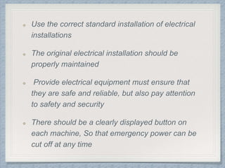 Use the correct standard installation of electrical
installations
The original electrical installation should be
properly maintained
Provide electrical equipment must ensure that
they are safe and reliable, but also pay attention
to safety and security
There should be a clearly displayed button on
each machine, So that emergency power can be
cut off at any time
 