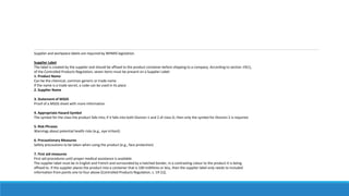 Supplier and workplace labels are required by WHMIS legislation.
Supplier Label
The label is created by the supplier and should be affixed to the product container before shipping to a company. According to section 19(1),
of the Controlled Products Regulation, seven items must be present on a Supplier Label:
1. Product Name
Can be the chemical, common generic or trade name
If the name is a trade secret, a code can be used in its place
2. Supplier Name
3. Statement of MSDS
Proof of a MSDS sheet with more information
4. Appropriate Hazard Symbol
The symbol for the class the product falls into; if it falls into both Division 1 and 2 of class D, then only the symbol for Division 2 is required.
5. Risk Phrases
Warnings about potential health risks (e.g., eye irritant)
6. Precautionary Measures
Safety precautions to be taken when using the product (e.g., face protection)
7. First aid measures
First aid procedures until proper medical assistance is available
The supplier label must be in English and French and surrounded by a hatched border, in a contrasting colour to the product it is being
affixed to. If the supplier places the product into a container that is 100 millilitres or less, then the supplier label only needs to included
information from points one to four above [Controlled Products Regulation, s. 19 (1)].
 