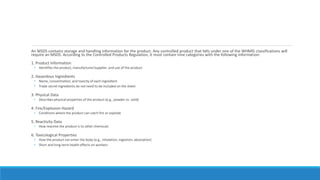 An MSDS contains storage and handling information for the product. Any controlled product that falls under one of the WHMIS classifications will
require an MSDS. According to the Controlled Products Regulation, it must contain nine categories with the following information:
1. Product Information
• Identifies the product, manufacturer/supplier, and use of the product
2. Hazardous Ingredients
• Name, concentration, and toxicity of each ingredient
• Trade secret ingredients do not need to be included on the sheet
3. Physical Data
• Describes physical properties of the product (e.g., powder vs. solid)
4. Fire/Explosion Hazard
• Conditions where the product can catch fire or explode
5. Reactivity Data
• How reactive the product is to other chemicals
6. Toxicological Properties
• How the product can enter the body (e.g., inhalation, ingestion, absorption)
• Short and long-term health effects on workers
 