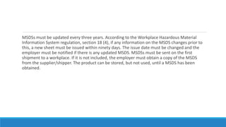 MSDSs must be updated every three years. According to the Workplace Hazardous Material
Information System regulation, section 18 (4), if any information on the MSDS changes prior to
this, a new sheet must be issued within ninety days. The issue date must be changed and the
employer must be notified if there is any updated MSDS. MSDSs must be sent on the first
shipment to a workplace. If it is not included, the employer must obtain a copy of the MSDS
from the supplier/shipper. The product can be stored, but not used, until a MSDS has been
obtained.
 
