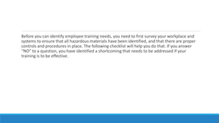 Before you can identify employee training needs, you need to first survey your workplace and
systems to ensure that all hazardous materials have been identified, and that there are proper
controls and procedures in place. The following checklist will help you do that. If you answer
“NO” to a question, you have identified a shortcoming that needs to be addressed if your
training is to be effective.
 