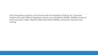 A list of hazardous products can be found under the Hazardous Products Act. Consumer
Products fall under different legislation and are not controlled by WHMIS. WHMIS consists of
three main parts: labels, Material Safety Data Sheets (MSDS), and worker education and
training.
 