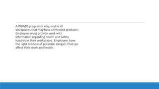 A WHMIS program is required in all
workplaces that may have controlled products.
Employers must provide work with
information regarding health and safety
hazards in their workplaces. Employees have
the right to know of potential dangers that can
affect their work and health.
 