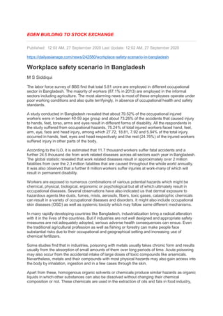 EDEN BUILDING TO STOCK EXCHANGE
Published: 12:03 AM, 27 September 2020 Last Update: 12:02 AM, 27 September 2020
https://dailyasianage.com/news/242580/workplace-safety-scenario-in-bangladesh
Workplace safety scenario in Bangladesh
M S Siddiqui
The labor force survey of BBS find that total 5.81 crore are employed in different occupational
sector in Bangladesh. The majority of workers (87.1% in 2013) are employed in the informal
sectors including agriculture. The most alarming news is most of these employees operate under
poor working conditions and also quite terrifyingly, in absence of occupational health and safety
standards.
A study conducted in Bangladesh revealed that about 79.52% of the occupational injured
workers were in between 40-59 age group and about 73.26% of the accidents that caused injury
to hands, feet, torso, arms and eyes result in different forms of disability. All the respondents in
the study suffered from occupational hazards, 75.24% of total injured workers faced hand, feet,
arm, eye, face and head injury, among which 27.72, 18.81, 7.92 and 5.94% of the total injury
occurred in hands, feet, eyes and head respectively and the rest (24.76%) of the injured workers
suffered injury in other parts of the body.
According to the ILO, it is estimated that 11.7 thousand workers suffer fatal accidents and a
further 24.5 thousand die from work related diseases across all sectors each year in Bangladesh.
The global statistic revealed that work related diseases result in approximately over 2 million
fatalities from over the 2.3 million fatalities that are caused throughout the whole world annually.
It was also observed that a further 8 million workers suffer injuries at work-many of which will
result in permanent disability.
Workers are exposed to numerous combinations of various potential hazards which might be
chemical, physical, biological, ergonomic or psychological but all of which ultimately result in
occupational diseases. Several observations have also indicated us that dermal exposure to
hazardous agents like dusts, fumes, mists, aerosols, fibers, toxic gases, catastrophic chemicals
can result in a variety of occupational diseases and disorders. It might also include occupational
skin diseases (OSD) as well as systemic toxicity which may follow some different mechanisms.
In many rapidly developing countries like Bangladesh, industrialization bring a radical alteration
with it in the lives of the countries. But if industries are not well designed and appropriate safety
measures are not adequately adopted, serious adverse health consequences can ensue. Even
the traditional agricultural profession as well as fishing or forestry can make people face
substantial risks due to their occupational and geographical setting and increasing use of
chemical fertilizers.
Some studies find that in industries, poisoning with metals usually takes chronic form and results
usually from the absorption of small amounts of them over long periods of time. Acute poisoning
may also occur from the accidental intake of large doses of toxic compounds like arsenicals.
Nevertheless, metals and their compounds with most physical hazards may also gain access into
the body by inhalation, ingestion and in a few cases through the skin.
Apart from these, homogenous organic solvents or chemicals produce similar hazards as organic
liquids in which other substances can also be dissolved without changing their chemical
composition or not. These chemicals are used in the extraction of oils and fats in food industry,
 