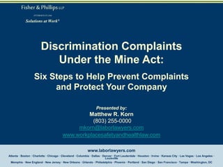 Fisher & Phillips LLP
ATTORNEYS AT LAW

Solutions at Work®

Discrimination Complaints
Under the Mine Act:
Six Steps to Help Prevent Complaints
and Protect Your Company
Presented by:

Matthew R. Korn
(803) 255-0000
mkorn@laborlawyers.com
www.workplacesafetyandhealthlaw.com
www.laborlawyers.com
Atlanta · Boston · Charlotte · Chicago · Cleveland · Columbia · Dallas · Denver · Fort Lauderdale · Houston · Irvine · Kansas City · Las Vegas · Los Angeles ·
Louisville
Memphis · New England · New Jersey · New Orleans · Orlando · Philadelphia · Phoenix · Portland · San Diego · San Francisco · Tampa · Washington, DC

 