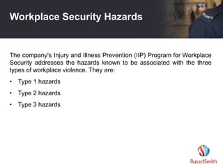 Workplace Security Hazards
The company's Injury and Illness Prevention (IIP) Program for Workplace
Security addresses the hazards known to be associated with the three
types of workplace violence. They are:
• Type 1 hazards
• Type 2 hazards
• Type 3 hazards
 