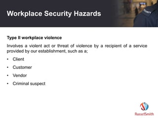 Workplace Security Hazards
Type II workplace violence
Involves a violent act or threat of violence by a recipient of a service
provided by our establishment, such as a;
• Client
• Customer
• Vendor
• Criminal suspect
 