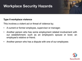 Workplace Security Hazards
Type II workplace violence
This involves a violent act or threat of violence by;
• A current or former employee, supervisor or manager.
• Another person who has some employment related involvement with
our establishment; such as an employee's spouse or lover, an
employee's relative or friend.
• Another person who has a dispute with one of our employees
 