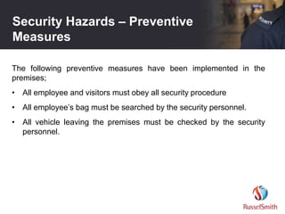 Security Hazards – Preventive
Measures
The following preventive measures have been implemented in the
premises;
• All employee and visitors must obey all security procedure
• All employee’s bag must be searched by the security personnel.
• All vehicle leaving the premises must be checked by the security
personnel.
 