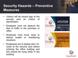 Security Hazards – Preventive
Measures
• Visitors will be issued tags at the
security post as means of
identification
• Employee must not obstruct the
flow of traffic in the premises or
office
• Employee must know ways to
defuse hostile or threatening
situations
• Employees are to display their I.D.
cards at the security post before
entering the office building and
this should be hung while in the
building.
 