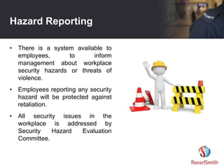 Hazard Reporting
• There is a system available to
employees, to inform
management about workplace
security hazards or threats of
violence.
• Employees reporting any security
hazard will be protected against
retaliation.
• All security issues in the
workplace is addressed by
Security Hazard Evaluation
Committee.
 