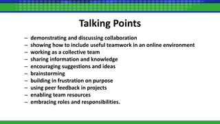 Talking Points
– demonstrating and discussing collaboration
– showing how to include useful teamwork in an online environment
– working as a collective team
– sharing information and knowledge
– encouraging suggestions and ideas
– brainstorming
– building in frustration on purpose
– using peer feedback in projects
– enabling team resources
– embracing roles and responsibilities.
 