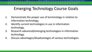 Emerging Technology Course Goals
1. Demonstrate the proper use of terminology in relation to
information technology.
2. Identify current technologies in use in information
technology.
3. Research advanced/emerging technologies in information
technology.
4. Discuss advantages/disadvantages of various technologies
 