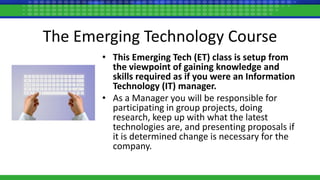 The Emerging Technology Course
• This Emerging Tech (ET) class is setup from
the viewpoint of gaining knowledge and
skills required as if you were an Information
Technology (IT) manager.
• As a Manager you will be responsible for
participating in group projects, doing
research, keep up with what the latest
technologies are, and presenting proposals if
it is determined change is necessary for the
company.
 