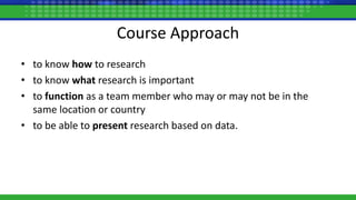 Course Approach
• to know how to research
• to know what research is important
• to function as a team member who may or may not be in the
same location or country
• to be able to present research based on data.
 