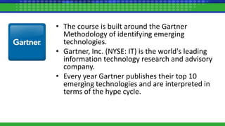 • The course is built around the Gartner
Methodology of identifying emerging
technologies.
• Gartner, Inc. (NYSE: IT) is the world's leading
information technology research and advisory
company.
• Every year Gartner publishes their top 10
emerging technologies and are interpreted in
terms of the hype cycle.
 