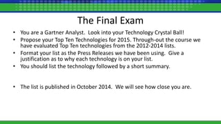 The Final Exam
• You are a Gartner Analyst. Look into your Technology Crystal Ball!
• Propose your Top Ten Technologies for 2015. Through-out the course we
have evaluated Top Ten technologies from the 2012-2014 lists.
• Format your list as the Press Releases we have been using. Give a
justification as to why each technology is on your list.
• You should list the technology followed by a short summary.
• The list is published in October 2014. We will see how close you are.
 