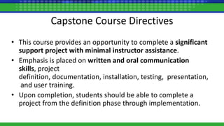 Capstone Course Directives
• This course provides an opportunity to complete a significant
support project with minimal instructor assistance.
• Emphasis is placed on written and oral communication
skills, project
definition, documentation, installation, testing, presentation,
and user training.
• Upon completion, students should be able to complete a
project from the definition phase through implementation.
 