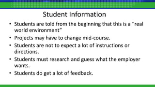 Student Information
• Students are told from the beginning that this is a “real
world environment”
• Projects may have to change mid-course.
• Students are not to expect a lot of instructions or
directions.
• Students must research and guess what the employer
wants.
• Students do get a lot of feedback.
 