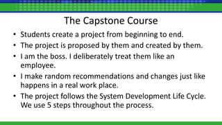 The Capstone Course
• Students create a project from beginning to end.
• The project is proposed by them and created by them.
• I am the boss. I deliberately treat them like an
employee.
• I make random recommendations and changes just like
happens in a real work place.
• The project follows the System Development Life Cycle.
We use 5 steps throughout the process.
 