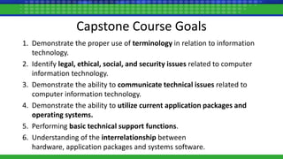 Capstone Course Goals
1. Demonstrate the proper use of terminology in relation to information
technology.
2. Identify legal, ethical, social, and security issues related to computer
information technology.
3. Demonstrate the ability to communicate technical issues related to
computer information technology.
4. Demonstrate the ability to utilize current application packages and
operating systems.
5. Performing basic technical support functions.
6. Understanding of the interrelationship between
hardware, application packages and systems software.
 