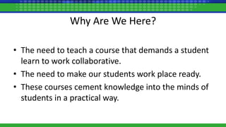 Why Are We Here?
• The need to teach a course that demands a student
learn to work collaborative.
• The need to make our students work place ready.
• These courses cement knowledge into the minds of
students in a practical way.
 