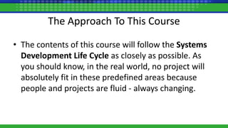 The Approach To This Course
• The contents of this course will follow the Systems
Development Life Cycle as closely as possible. As
you should know, in the real world, no project will
absolutely fit in these predefined areas because
people and projects are fluid - always changing.
 