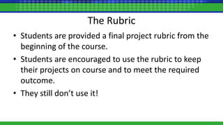 The Rubric
• Students are provided a final project rubric from the
beginning of the course.
• Students are encouraged to use the rubric to keep
their projects on course and to meet the required
outcome.
• They still don’t use it!
 