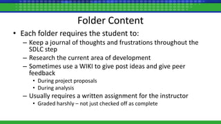 Folder Content
• Each folder requires the student to:
– Keep a journal of thoughts and frustrations throughout the
SDLC step
– Research the current area of development
– Sometimes use a WIKI to give post ideas and give peer
feedback
• During project proposals
• During analysis
– Usually requires a written assignment for the instructor
• Graded harshly – not just checked off as complete
 