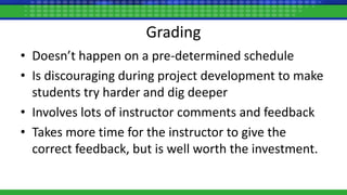 Grading
• Doesn’t happen on a pre-determined schedule
• Is discouraging during project development to make
students try harder and dig deeper
• Involves lots of instructor comments and feedback
• Takes more time for the instructor to give the
correct feedback, but is well worth the investment.
 
