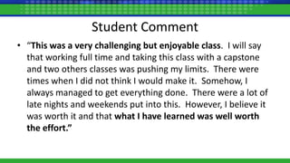 Student Comment
• “This was a very challenging but enjoyable class. I will say
that working full time and taking this class with a capstone
and two others classes was pushing my limits. There were
times when I did not think I would make it. Somehow, I
always managed to get everything done. There were a lot of
late nights and weekends put into this. However, I believe it
was worth it and that what I have learned was well worth
the effort.”
 
