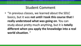 Student Comment
• “In previous classes, we learned about the SDLC
basics, but it was not until I took this course that I
really understood what was going on. You can
study about pretty much anything, but it is totally
different when you apply the knowledge into a real
world situation. “
 