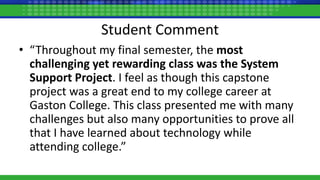 Student Comment
• “Throughout my final semester, the most
challenging yet rewarding class was the System
Support Project. I feel as though this capstone
project was a great end to my college career at
Gaston College. This class presented me with many
challenges but also many opportunities to prove all
that I have learned about technology while
attending college.”
 