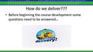 How do we deliver???
• Before beginning the course development some
questions need to be answered…
 
