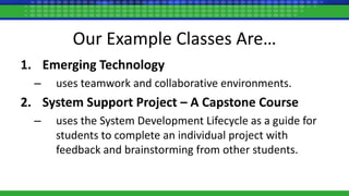 Our Example Classes Are…
1. Emerging Technology
– uses teamwork and collaborative environments.
2. System Support Project – A Capstone Course
– uses the System Development Lifecycle as a guide for
students to complete an individual project with
feedback and brainstorming from other students.
 