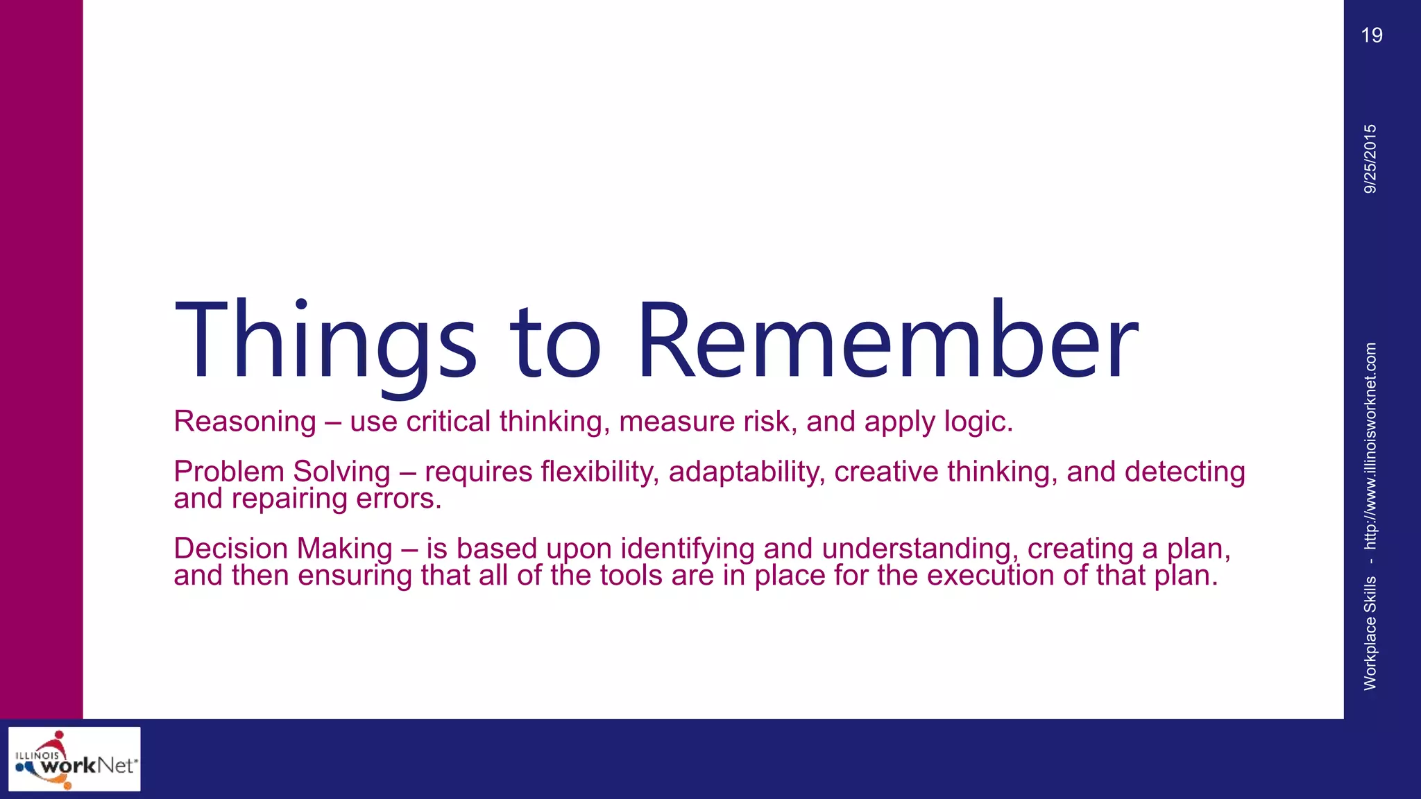 Things to Remember
Reasoning – use critical thinking, measure risk, and apply logic.
Problem Solving – requires flexibility, adaptability, creative thinking, and detecting
and repairing errors.
Decision Making – is based upon identifying and understanding, creating a plan,
and then ensuring that all of the tools are in place for the execution of that plan.
9/25/2015WorkplaceSkills-http://www.illinoisworknet.com
19
 