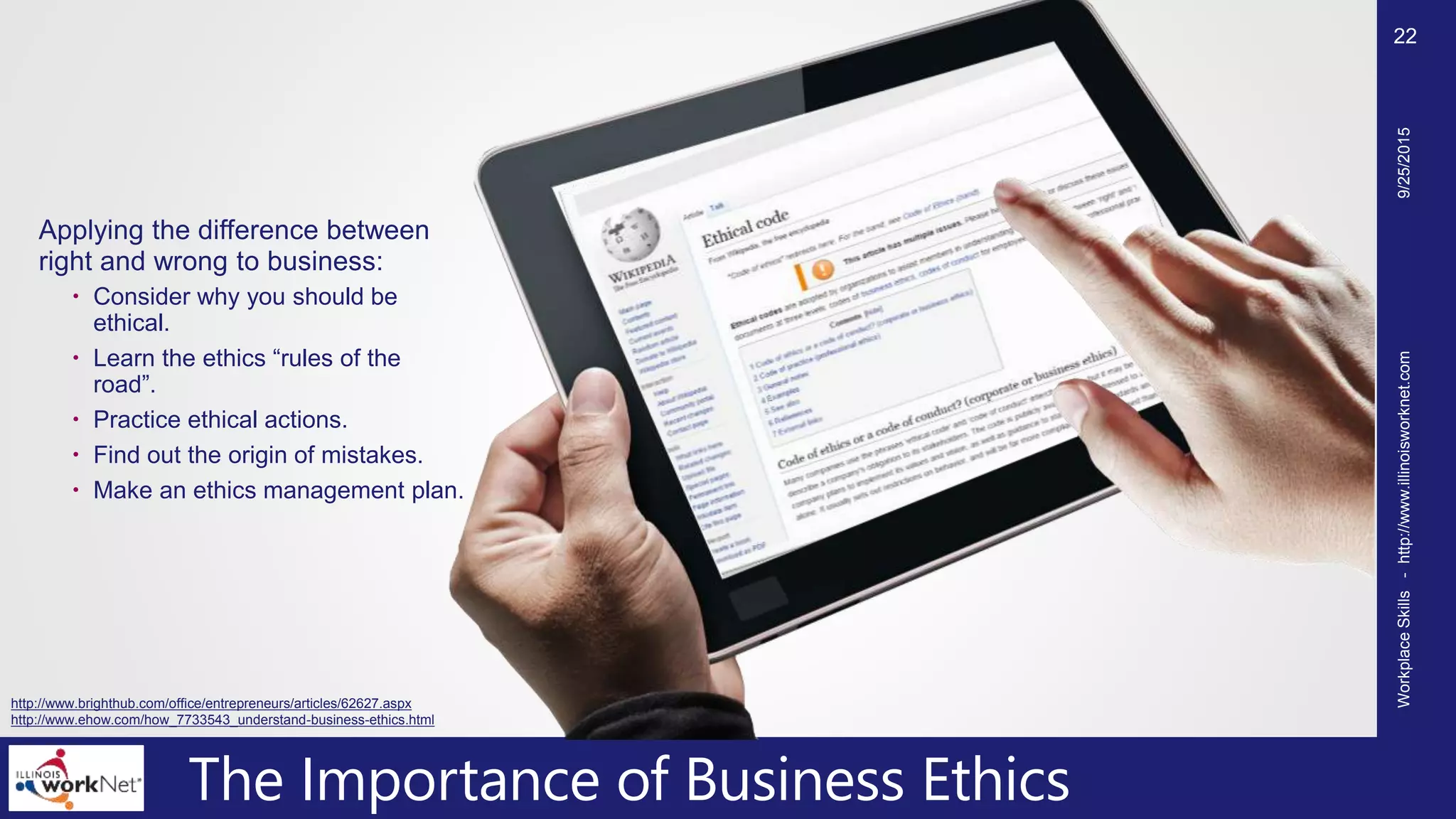 The Importance of Business Ethics
Applying the difference between
right and wrong to business:
 Consider why you should be
ethical.
 Learn the ethics “rules of the
road”.
 Practice ethical actions.
 Find out the origin of mistakes.
 Make an ethics management plan.
9/25/2015WorkplaceSkills-http://www.illinoisworknet.com
22
http://www.brighthub.com/office/entrepreneurs/articles/62627.aspx
http://www.ehow.com/how_7733543_understand-business-ethics.html
 