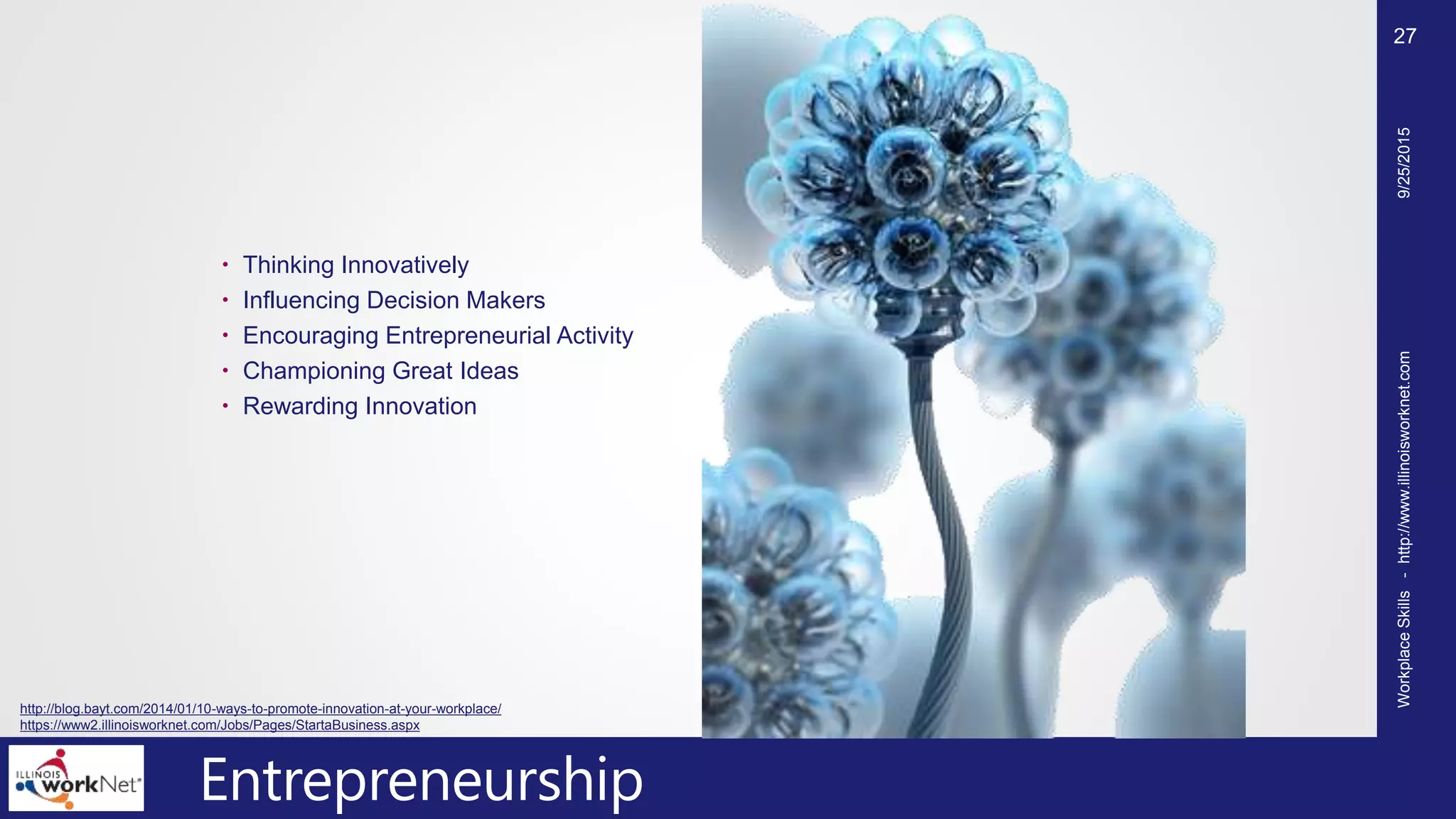 Entrepreneurship
 Thinking Innovatively
 Influencing Decision Makers
 Encouraging Entrepreneurial Activity
 Championing Great Ideas
 Rewarding Innovation
9/25/2015WorkplaceSkills-http://www.illinoisworknet.com
27
http://blog.bayt.com/2014/01/10-ways-to-promote-innovation-at-your-workplace/
https://www2.illinoisworknet.com/Jobs/Pages/StartaBusiness.aspx
 