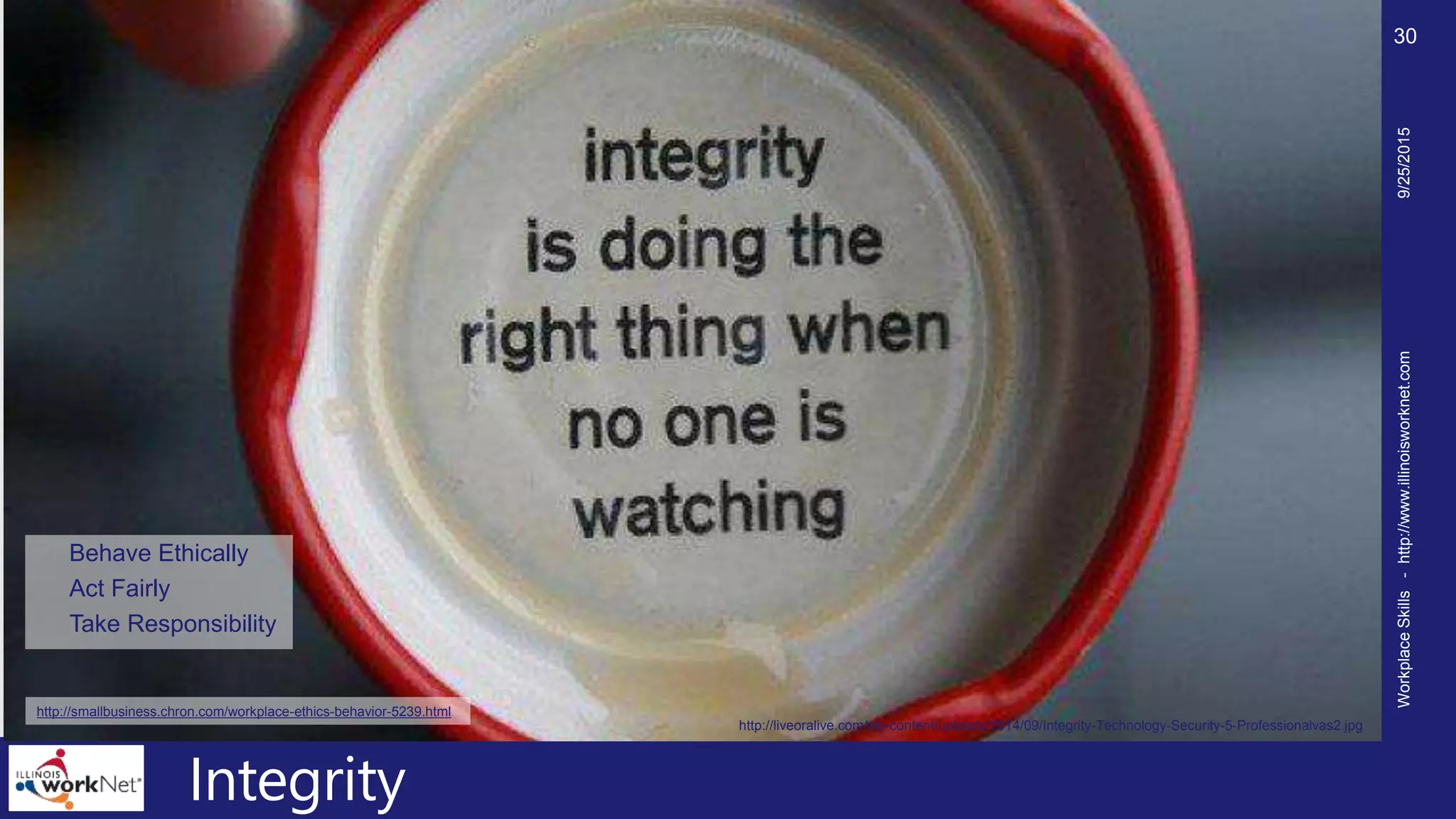 Integrity
Behave Ethically
Act Fairly
Take Responsibility
9/25/2015WorkplaceSkills-http://www.illinoisworknet.com
30
http://liveoralive.com/wp-content/uploads/2014/09/Integrity-Technology-Security-5-Professionalvas2.jpg
http://smallbusiness.chron.com/workplace-ethics-behavior-5239.html
 