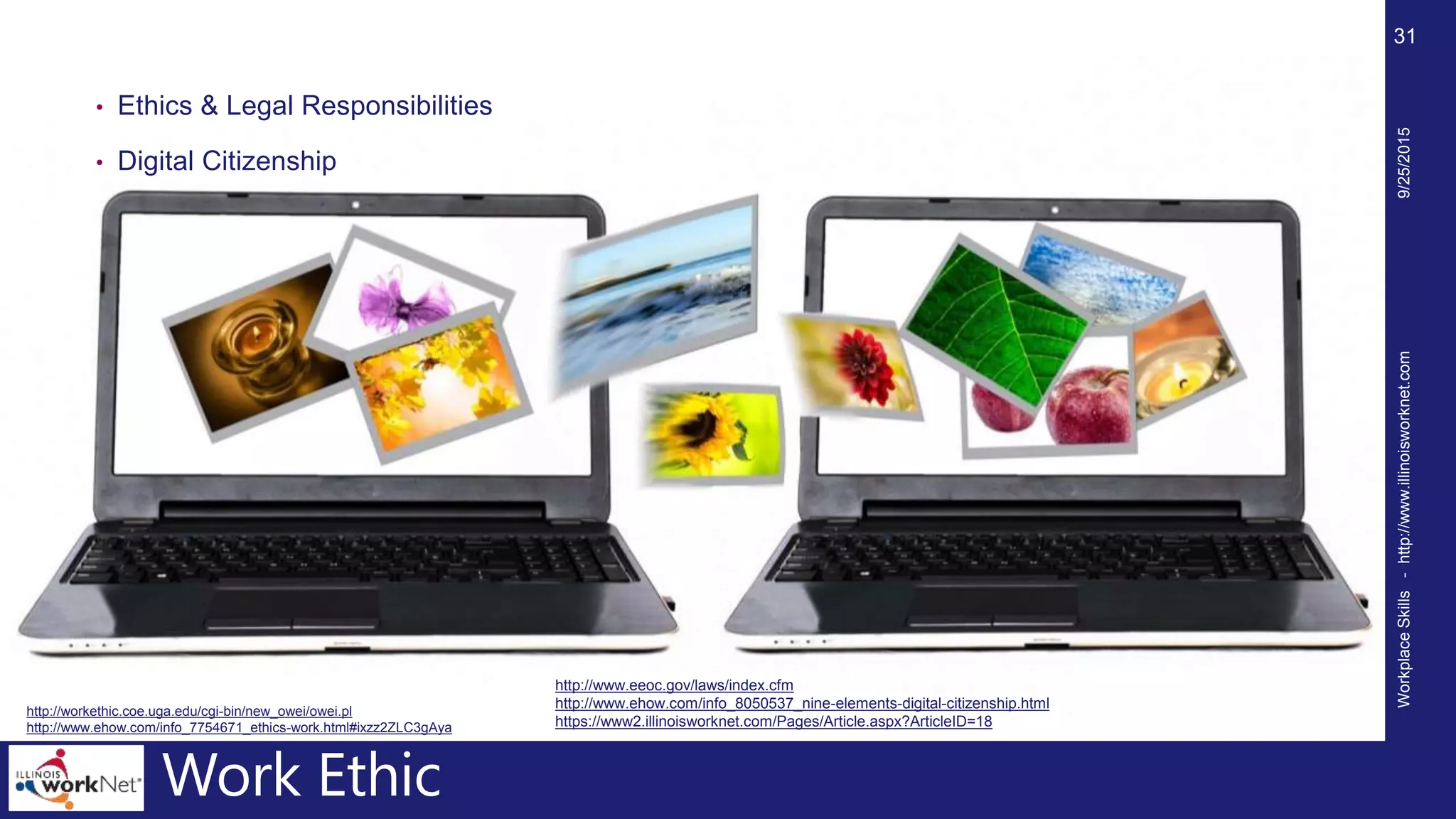 Work Ethic
• Ethics & Legal Responsibilities
• Digital Citizenship
9/25/2015WorkplaceSkills-http://www.illinoisworknet.com
31
http://workethic.coe.uga.edu/cgi-bin/new_owei/owei.pl
http://www.ehow.com/info_7754671_ethics-work.html#ixzz2ZLC3gAya
http://www.eeoc.gov/laws/index.cfm
http://www.ehow.com/info_8050537_nine-elements-digital-citizenship.html
https://www2.illinoisworknet.com/Pages/Article.aspx?ArticleID=18
 