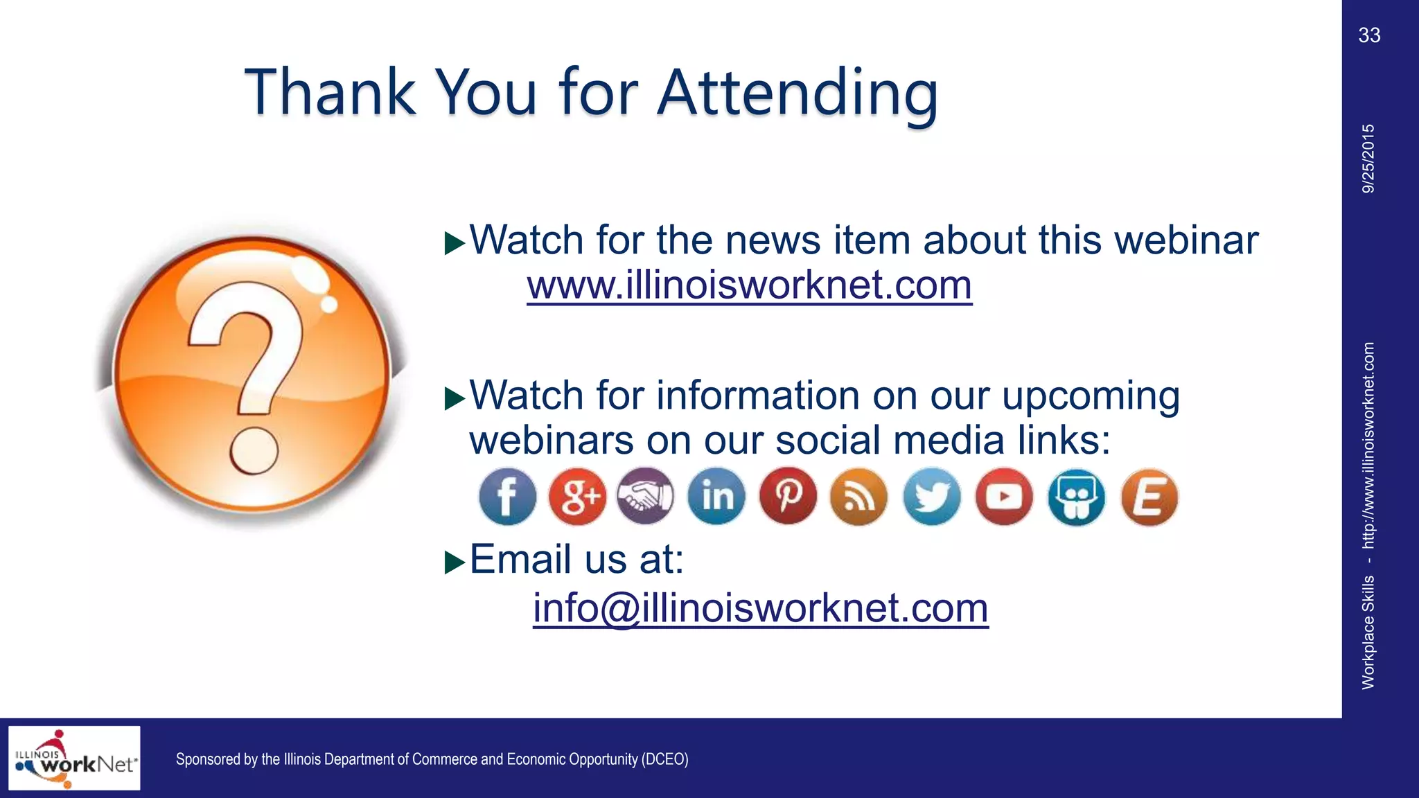 WorkplaceSkills-http://www.illinoisworknet.com
33
Thank You for Attending
Watch for the news item about this webinar
on www.illinoisworknet.com
Watch for information on our upcoming
webinars on our social media links:
Email us at:
info@illinoisworknet.com
Sponsored by the Illinois Department of Commerce and Economic Opportunity (DCEO)
9/25/2015
 