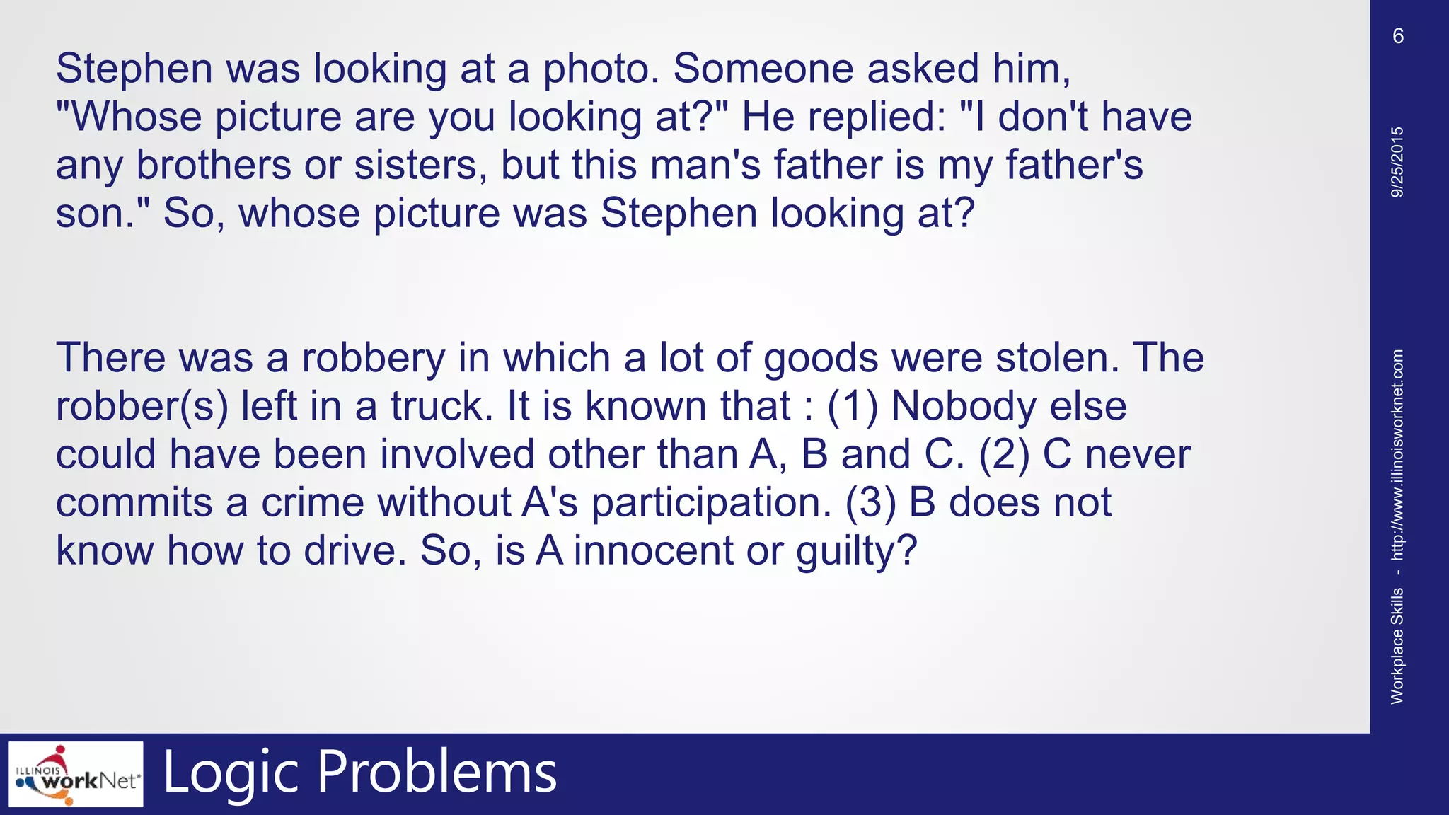 Logic Problems
Stephen was looking at a photo. Someone asked him,
"Whose picture are you looking at?" He replied: "I don't have
any brothers or sisters, but this man's father is my father's
son." So, whose picture was Stephen looking at?
There was a robbery in which a lot of goods were stolen. The
robber(s) left in a truck. It is known that : (1) Nobody else
could have been involved other than A, B and C. (2) C never
commits a crime without A's participation. (3) B does not
know how to drive. So, is A innocent or guilty?
9/25/2015WorkplaceSkills-http://www.illinoisworknet.com
6
 