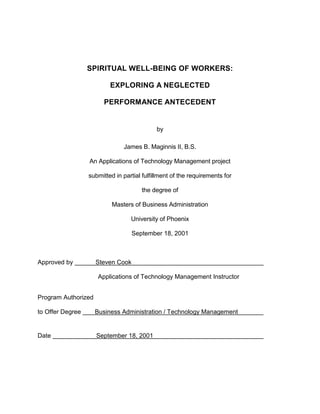 SPIRITUAL WELL-BEING OF WORKERS:
EXPLORING A NEGLECTED
PERFORMANCE ANTECEDENT
by
James B. Maginnis II, B.S.
An Applications of Technology Management project
submitted in partial fulfillment of the requirements for
the degree of
Masters of Business Administration
University of Phoenix
September 18, 2001
Approved by Steven Cook
Applications of Technology Management Instructor
Program Authorized
to Offer Degree Business Administration / Technology Management
Date September 18, 2001
 