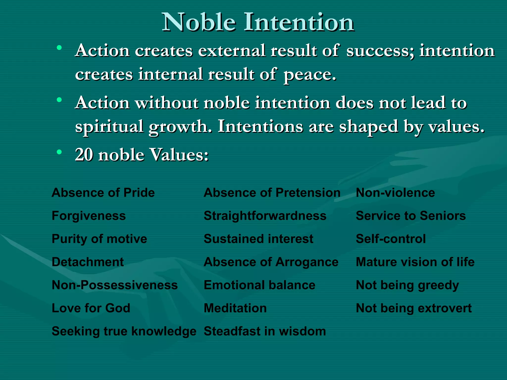 Noble Intention
• Action creates external result of success; intention
  creates internal result of peace.
• Action without noble intention does not lead to
  spiritual growth. Intentions are shaped by values.
• 20 noble Values:
Absence of Pride       Absence of Pretension   Non-violence
Forgiveness            Straightforwardness     Service to Seniors
Purity of motive       Sustained interest      Self-control
Detachment             Absence of Arrogance    Mature vision of life
Non-Possessiveness     Emotional balance       Not being greedy
Love for God           Meditation              Not being extrovert
Seeking true knowledge Steadfast in wisdom
 