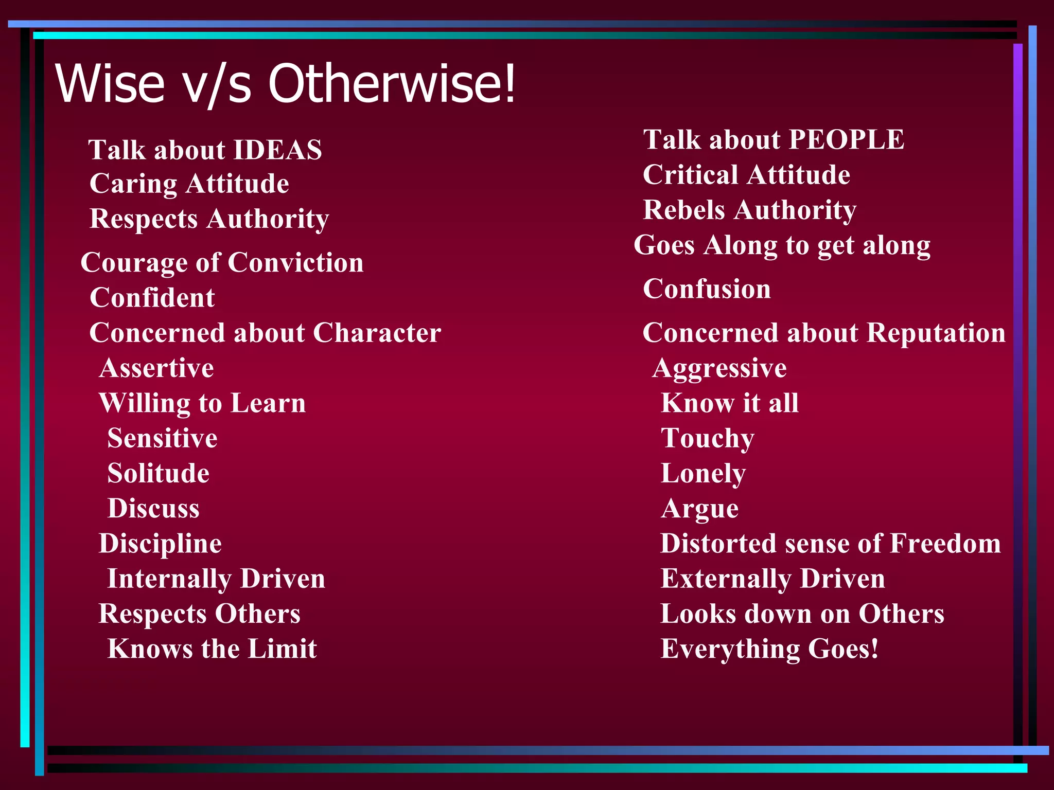 Wise v/s Otherwise!
 Talk about IDEAS            Talk about PEOPLE
 Caring Attitude             Critical Attitude
 Respects Authority          Rebels Authority
                             Goes Along to get along
 Courage of Conviction
 Confident                   Confusion
 Concerned about Character   Concerned about Reputation
  Assertive                   Aggressive
  Willing to Learn            Know it all
  Sensitive                   Touchy
  Solitude                    Lonely
  Discuss                     Argue
  Discipline                  Distorted sense of Freedom
  Internally Driven           Externally Driven
  Respects Others             Looks down on Others
  Knows the Limit             Everything Goes!
 